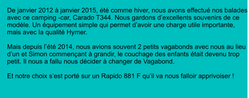 De janvier 2012 à janvier 2015, été comme hiver, nous avons effectué nos balades avec ce camping -car, Carado T344. Nous gardons d’excellents souvenirs de ce modèle. Un équipement simple qui permet d’avoir une charge utile importante, mais avec la qualité Hymer.  Mais depuis l’été 2014, nous avions souvent 2 petits vagabonds avec nous au lieu d’un et Simon commençant à grandir, le couchage des enfants était devenu trop petit. Il nous a fallu nous décider à changer de Vagabond.  Et notre choix s’est porté sur un Rapido 881 F qu’il va nous falloir apprivoiser !
