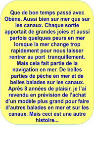 Que de bon temps passé avec Obène. Aussi bien sur mer que sur les canaux. Chaque sortie  apportait de grandes joies et aussi parfois quelques peurs en mer lorsque la mer change trop rapidement pour nous laisser rentrer au port  tranquillement. Mais cela fait partie de la navigation en mer. De belles parties de pêche en mer et de belles balades sur les canaux. Après 8 années de plaisir, je l’ai revendu en prévision de l’achat d’un modèle plus grand pour faire d’autres balades en mer et sur les canaux. Mais ceci est une autre histoire...