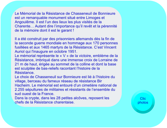 Le Mémorial de la Résistance de Chasseneuil de Bonnieure est un remarquable monument situé entre Limoges et Angoulême. Il est l’un des lieux les plus visités de la Charente… Autant dire l’importance qu’il revêt et la pérennité de la mémoire dont il est le garant !   Il a été construit par des prisonniers allemands dès la fin de la seconde guerre mondiale en hommage aux 170 personnes fusillées et aux 1465 martyrs de la Résistance. C’est Vincent Auriol qui l'inaugure en octobre 1951. Le mémorial représente le « V » de la victoire, emblème de la Résistance, imbriqué dans une immense croix de Lorraine de 21 m de haut, érigée au sommet de la colline et dont la base est sculptée de bas-reliefs racontant l’histoire de la Résistance. Le choix de Chasseneuil sur Bonnieure est lié à l’histoire du village, berceau du fameux réseau de résistance Bir Hacheim. Le mémorial est entouré d’un cimetière national de 2.255 sépultures de militaires et résistants de l’ensemble du sud ouest de la France.  Dans la crypte, dans les 28 petites alcôves, reposent les chefs de la Résistance charentaise.   Clic photos