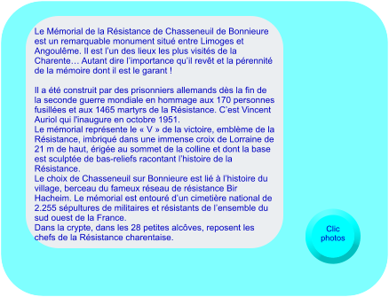 Le Mémorial de la Résistance de Chasseneuil de Bonnieure est un remarquable monument situé entre Limoges et Angoulême. Il est l’un des lieux les plus visités de la Charente… Autant dire l’importance qu’il revêt et la pérennité de la mémoire dont il est le garant !   Il a été construit par des prisonniers allemands dès la fin de la seconde guerre mondiale en hommage aux 170 personnes fusillées et aux 1465 martyrs de la Résistance. C’est Vincent Auriol qui l'inaugure en octobre 1951. Le mémorial représente le « V » de la victoire, emblème de la Résistance, imbriqué dans une immense croix de Lorraine de 21 m de haut, érigée au sommet de la colline et dont la base est sculptée de bas-reliefs racontant l’histoire de la Résistance. Le choix de Chasseneuil sur Bonnieure est lié à l’histoire du village, berceau du fameux réseau de résistance Bir Hacheim. Le mémorial est entouré d’un cimetière national de 2.255 sépultures de militaires et résistants de l’ensemble du sud ouest de la France.  Dans la crypte, dans les 28 petites alcôves, reposent les chefs de la Résistance charentaise.   Clic photos