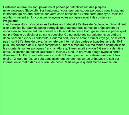 Certaines autoroutes sont payantes et parfois par identification des plaques minéralogiques (Easytoll). Sur l’autoroute, vous apercevrez des portiques vous indiquant le montant qui va être prélevé sur votre carte bancaire ou votre carte prépayée. mais les montants varient en fonction des tronçons et les portiques sont à des distances irrégulières. il vaut mieux donc, s’inscrire dès l’entrée au Portugal à l’entrée de l’autoroute. Sinon il faut aller dans les bureaux de poste portugais pour acheter des cartes de prépaiement ou encore en se connectant par internet sur le site de la poste Portugaise. mais je pense qu’il est préférable de déclarer sa carte bancaire. Ce qui évite des surpaiements ou d’être à découvert en plein sur l’autoroute. Pour ma part, lors de notre premier voyage, ne m’étant pas inscrit à l’entrée du pays, j’ai acheté par internet des cartes prépayées, une de 10 € puis une seconde de 5 € pour compléter au fur et à mesure que ma femme comptabilisait les montants sur les portiques franchis. Alors qu’il me restait environ 1 € sur ma dernière carte, j’ai décidé de quitter l’autoroute, mais il y a eu un nouveau péage avant la sortie d’environ 3 €. J’ai du racheter une carte de 5 € en urgence. Le prélèvement ayant lieu environ 2 jours après, on peut donc aisément acheter les cartes prépayées le soir sur internet ou le matin dans le bureau de poste. Mais on joue quand même avec le feu !