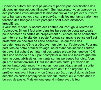Certaines autoroutes sont payantes et parfois par identification des plaques minéralogiques (Easytoll). Sur l’autoroute, vous apercevrez des portiques vous indiquant le montant qui va être prélevé sur votre carte bancaire ou votre carte prépayée. mais les montants varient en fonction des tronçons et les portiques sont à des distances irrégulières. il vaut mieux donc, s’inscrire dès l’entrée au Portugal à l’entrée de l’autoroute. Sinon il faut aller dans les bureaux de poste portugais pour acheter des cartes de prépaiement ou encore en se connectant par internet sur le site de la poste Portugaise. mais je pense qu’il est préférable de déclarer sa carte bancaire. Ce qui évite des surpaiements ou d’être à découvert en plein sur l’autoroute. Pour ma part, lors de notre premier voyage, ne m’étant pas inscrit à l’entrée du pays, j’ai acheté par internet des cartes prépayées, une de 10 € puis une seconde de 5 € pour compléter au fur et à mesure que ma femme comptabilisait les montants sur les portiques franchis. Alors qu’il me restait environ 1 € sur ma dernière carte, j’ai décidé de quitter l’autoroute, mais il y a eu un nouveau péage avant la sortie d’environ 3 €. J’ai du racheter une carte de 5 € en urgence. Le prélèvement ayant lieu environ 2 jours après, on peut donc aisément acheter les cartes prépayées le soir sur internet ou le matin dans le bureau de poste. Mais on joue quand même avec le feu !